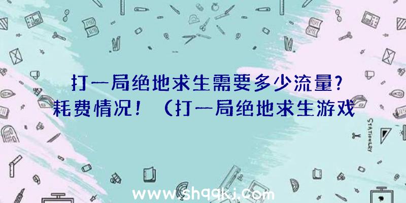 打一局绝地求生需要多少流量？耗费情况！（打一局绝地求生游戏得话必须是多少总流量？）